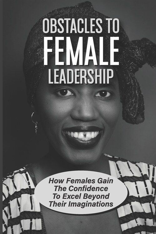 Obstacles To Female Leadership: How Females Gain The Confidence To Excel Beyond Their Imaginations: Gender Differences Between Male And Female Leaders (Paperback)