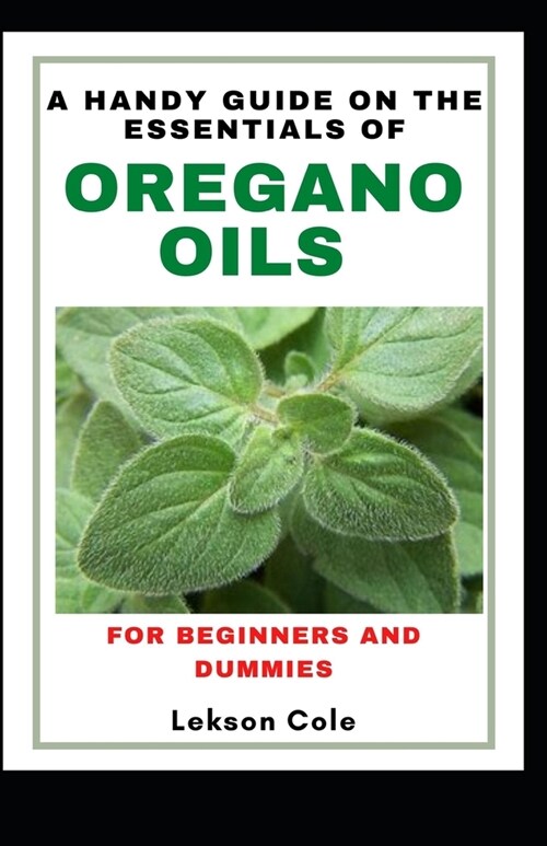 A Handy Guide On The Essentials of Oregano Oils For Beginners And Dummies: Uses, Side effects And Worthy Recipes To Explore The Benefits (Paperback)