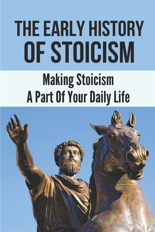The Early History Of Stoicism: Making Stoicism A Part Of Your Daily Life: The Beliefs Of Stoicism (Paperback)