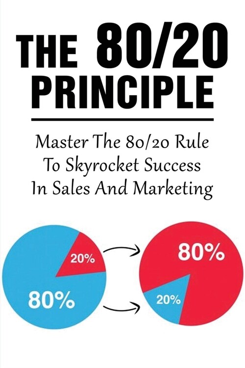 The 80/20 Principle: Master The 80/20 Rule To Skyrocket Success In Sales And Marketing: What Is The 20 80 Rule In Marketing (Paperback)