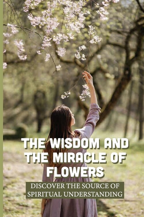 The Wisdom And The Miracle Of Flowers: Discover The Source Of Spiritual Understanding: The Meaning Of Flowers In Life (Paperback)