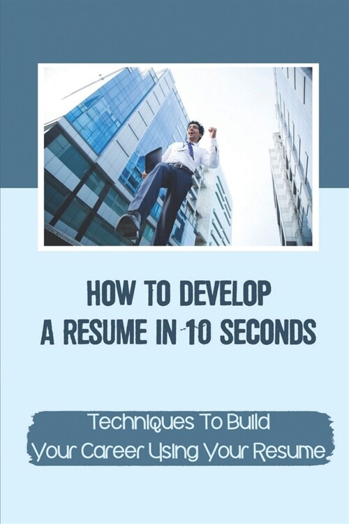 How To Develop A Resume In 10 Seconds: Techniques To Build Your Career Using Your Resume: Techniques To Build Your Career (Paperback)