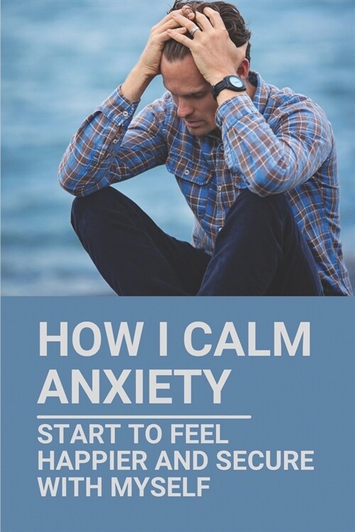 How I Calm Anxiety: Start To Feel Happier And Secure With Myself: Eliminate Anxiety Immediately (Paperback)