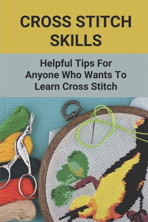 Cross Stitch Skills: Helpful Tips For Anyone Who Wants To Learn Cross Stitch: Practical Uses For Cross Stitch (Paperback)