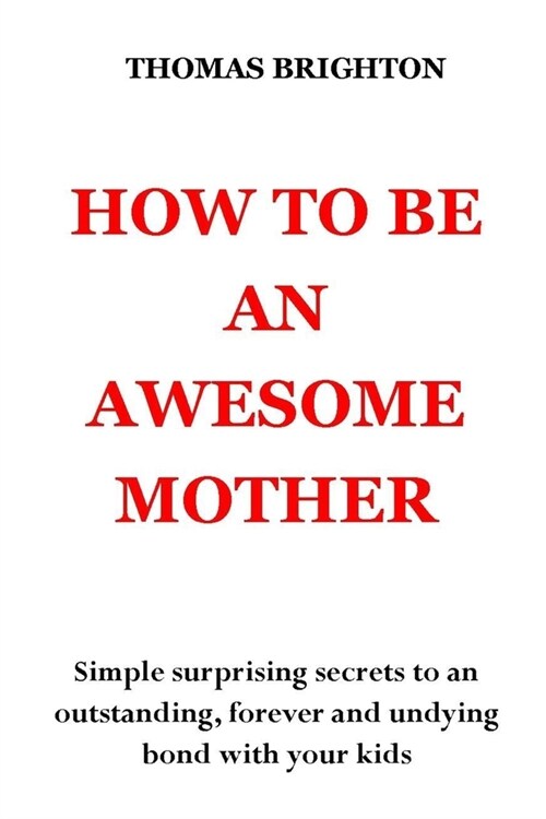 How to Be an Awesome Mother: Simple surprising secrets to an outstanding, forever and undying bond with your kids. No more pain, no more shouting, (Paperback)