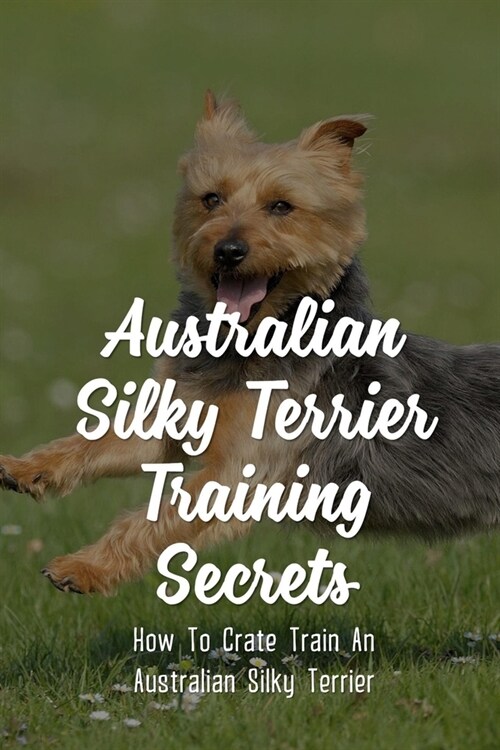 Australian Silky Terrier Training Secrets: How To Crate Train An Australian Silky Terrier: Australian Silky Terrier Training Tips (Paperback)