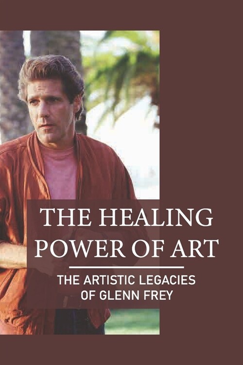 The Healing Power Of Art: The Artistic Legacies Of Glenn Frey: Passion Meaning (Paperback)