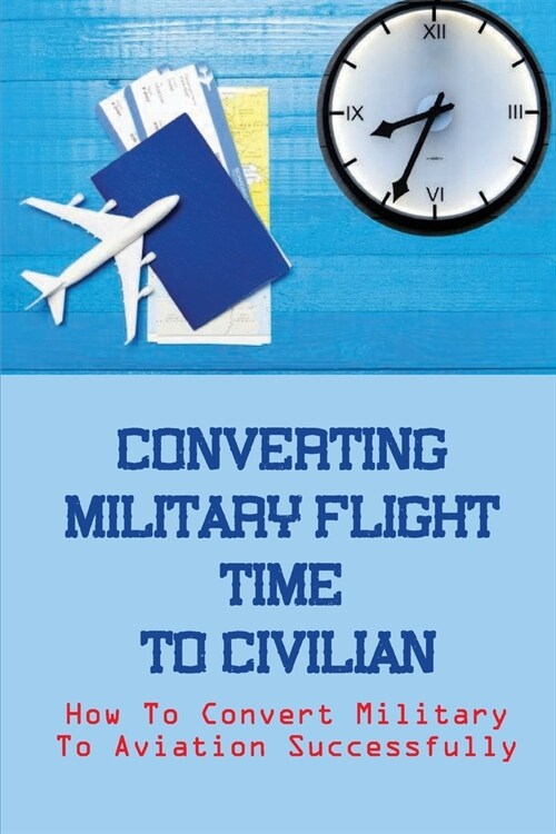 Converting Military Flight Time To Civilian: How To Convert Military To Aviation Successfully: Military To Civilian Pilot Transition (Paperback)