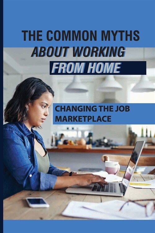 The Common Myths About Working From Home: Changing The Job Marketplace: Choosing When And Where To Work (Paperback)