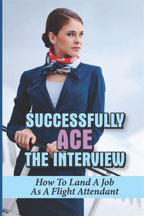 Successfully Ace The Interview: How To Land A Job As A Flight Attendant: Information On The Hiring Process (Paperback)