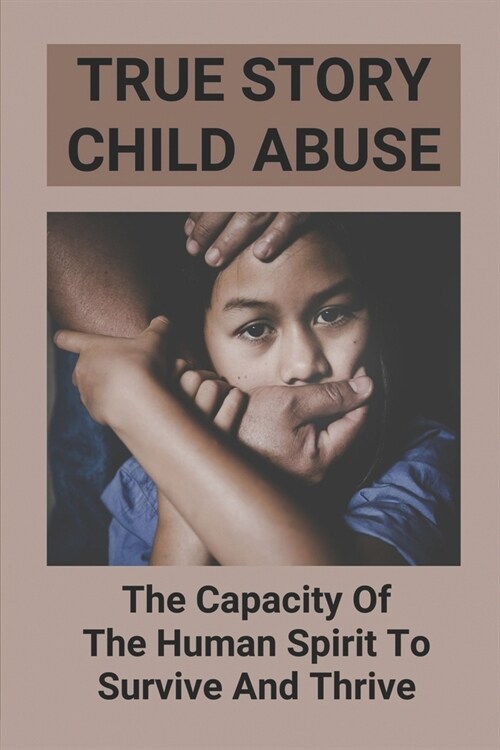 True Story Child Abuse: The Capacity Of The Human Spirit To Survive And Thrive: Different Types Of Abuse From Parents (Paperback)