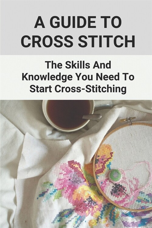 A Guide To Cross Stitch: The Skills And Knowledge You Need To Start Cross-Stitching: Everything Cross Stitch (Paperback)