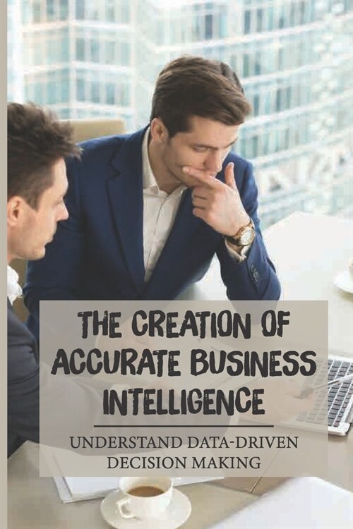 The Creation Of Accurate Business Intelligence: Understand Data-Driven Decision Making: Gain The Bi Advantage (Paperback)