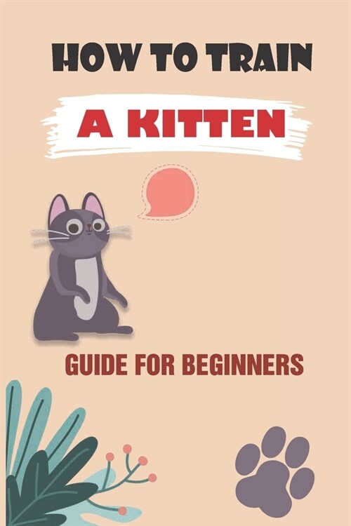 How To Train A Kitten: Guide For Beginners: How To Train Your Kitten For Beginners (Paperback)