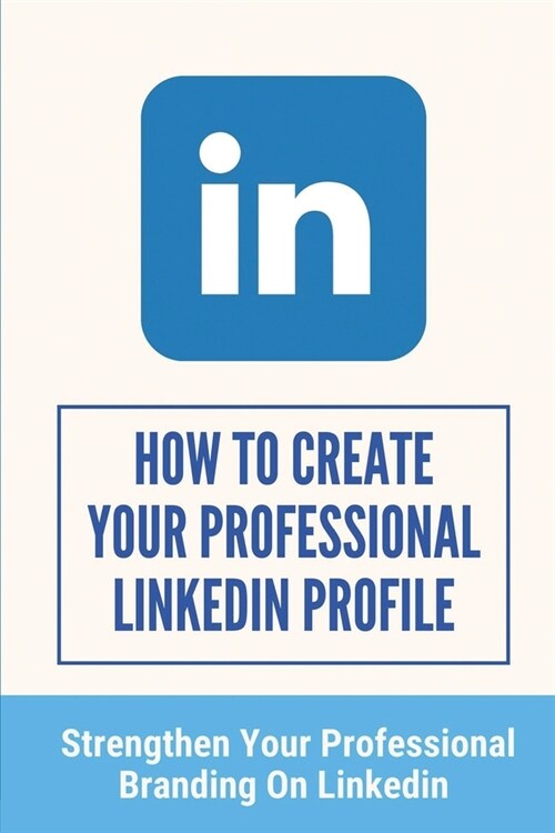 How To Create Your Professional LinkedIn Profile: Strengthen Your Professional Branding On LinkedIn: A Tremendous Branding Tool (Paperback)