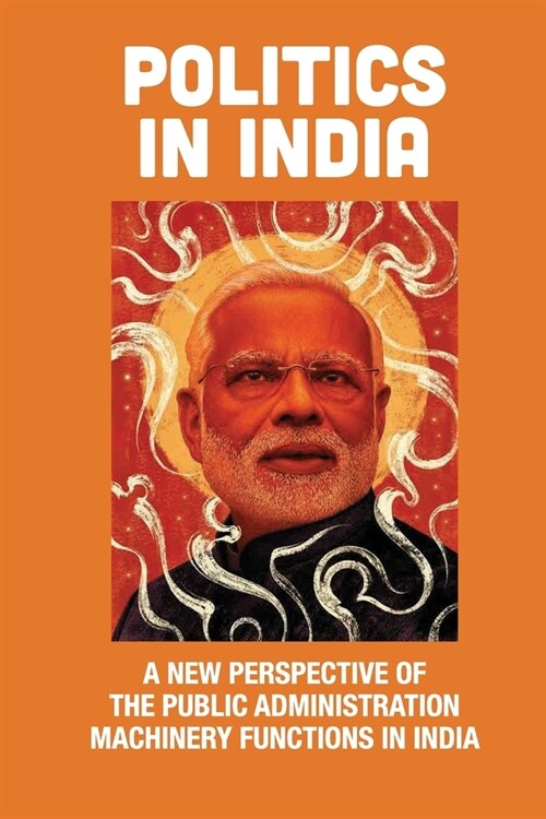 Politics In India: A New Perspective Of The Public Administration Machinery Functions In India: How To Run The Country (Paperback)