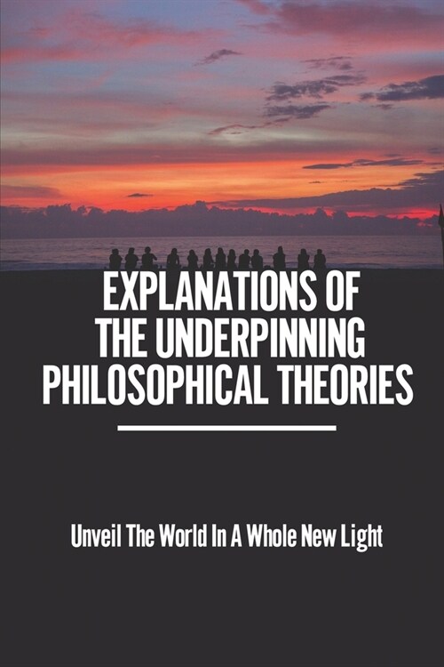 Explanations Of The Underpinning Philosophical Theories: Unveil The World In A Whole New Light: The Use Of Philosophy For Answering LifeS Questions (Paperback)