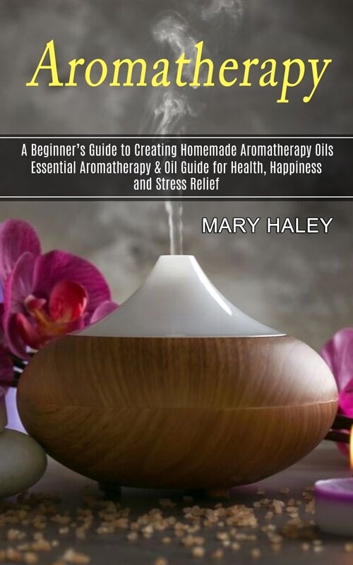 Aromatherapy: A Beginners Guide to Creating Homemade Aromatherapy Oils (Essential Aromatherapy & Oil Guide for Health, Happiness an (Paperback)