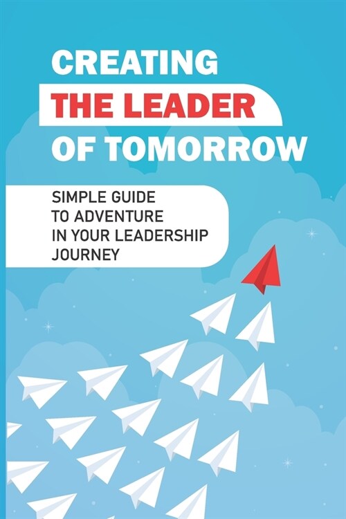 Creating The Leader Of Tomorrow: Simple Guide To Adventure In Your Leadership Journey: Example Of Leadership (Paperback)