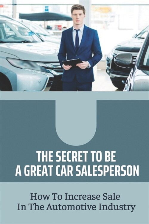 The Secret To Be A Great Car Salesperson: How To Increase Sale In The Automotive Industry: Creative Ways To Sell More Cars (Paperback)