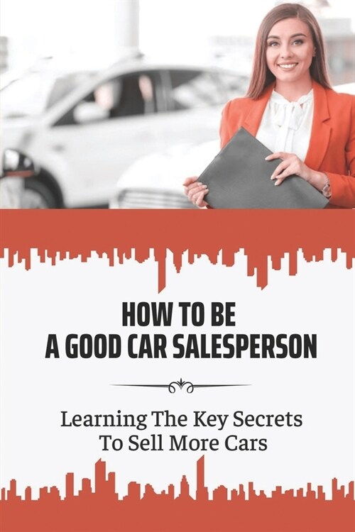 How To Be A Good Car Salesperson: Learning The Key Secrets To Sell More Cars: How To Build Authentically Human Customer Relationships (Paperback)