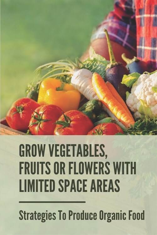 Grow Vegetables, Fruits Or Flowers With Limited Space Areas: Strategies To Produce Organic Food: How To Plant A Vegetable Garden (Paperback)