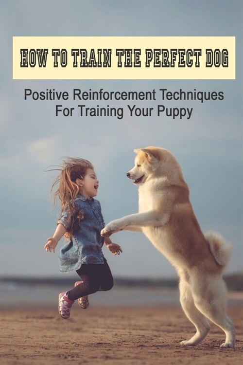 How To Train The Perfect Dog: Positive Reinforcement Techniques For Training Your Puppy: How To Raise A Respectful (Paperback)