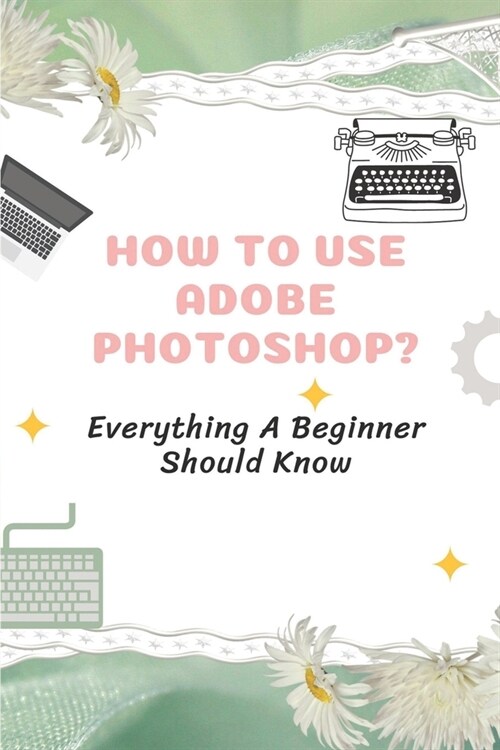 How To Use Adobe Photoshop?: Everything A Beginner Should Know: Step-By-Step Photoshop Tutorials For Beginners (Paperback)