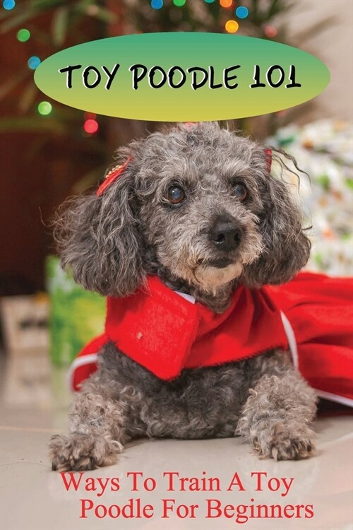 Toy Poodle 101: Ways To Train A Toy Poodle For Beginners: Caring Or Care And Training Your Toy Poodle (Paperback)