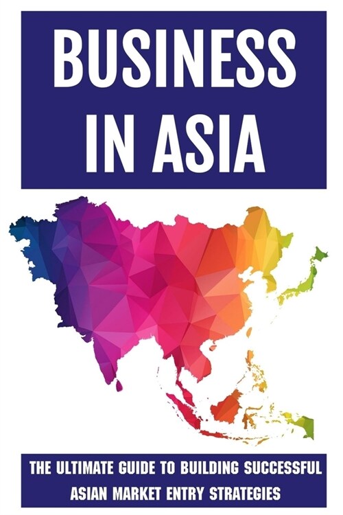 Business In Asia: The Ultimate Guide To Building Successful Asian Market Entry Strategies: Techniques For Business Success In Asia (Paperback)