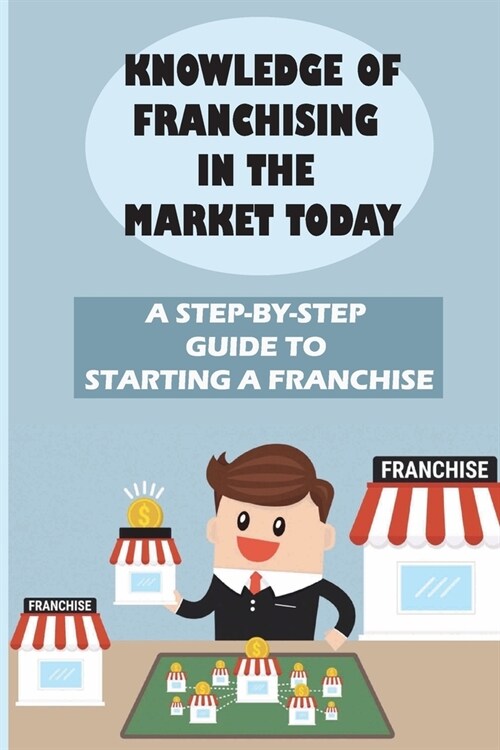 Knowledge Of Franchising In The Market Today: A Step-By-Step Guide To Starting A Franchise: Knowledge Of Franchising (Paperback)