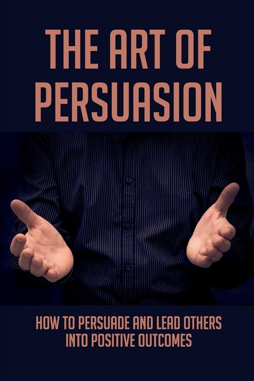 The Art Of Persuasion: How To Persuade And Lead Others Into Positive Outcomes: Guide To Focusing On Your Messaging (Paperback)