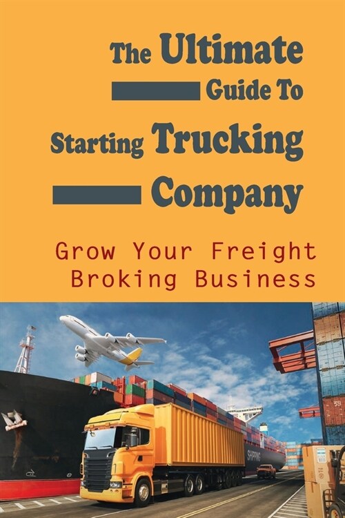 The Ultimate Guide To Starting Trucking Company: Grow Your Freight Broking Business: Freight Broker Business Startup Guide (Paperback)