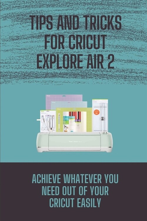 Tips And Tricks For Cricut Explore Air 2: Achieve Whatever You Need Out Of Your Cricut Easily: Cricut Guide (Paperback)