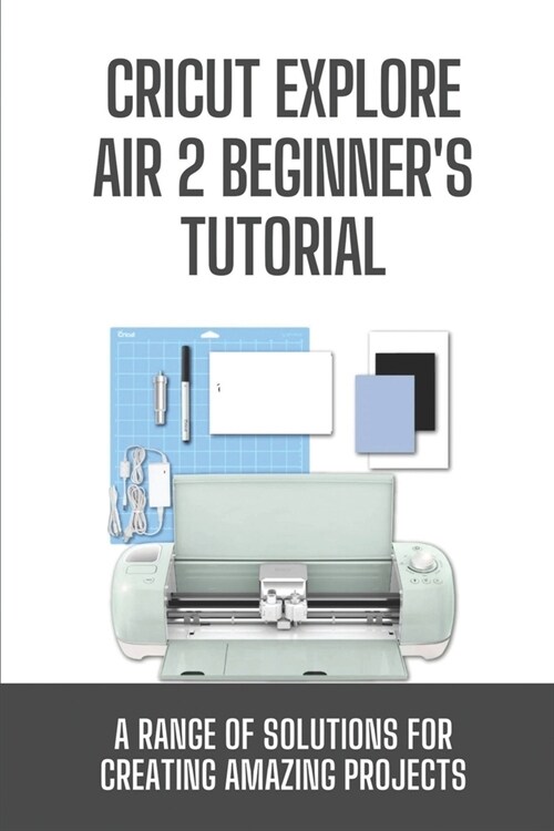 Cricut Explore Air 2 Beginners Tutorial: A Range Of Solutions For Creating Amazing Projects: Cricut Explore Air 2 Guide (Paperback)