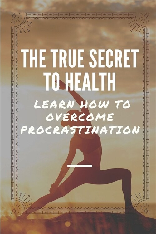 The True Secret To Health: Learn How To Overcome Procrastination: Break The Shackles Of Procrastination (Paperback)
