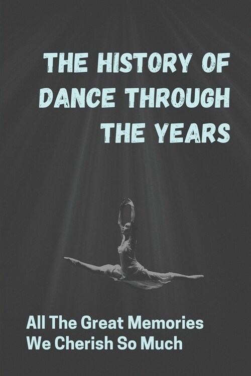 The History Of Dance Through The Years: All The Great Memories We Cherish So Much: The Evolution Of Dance (Paperback)