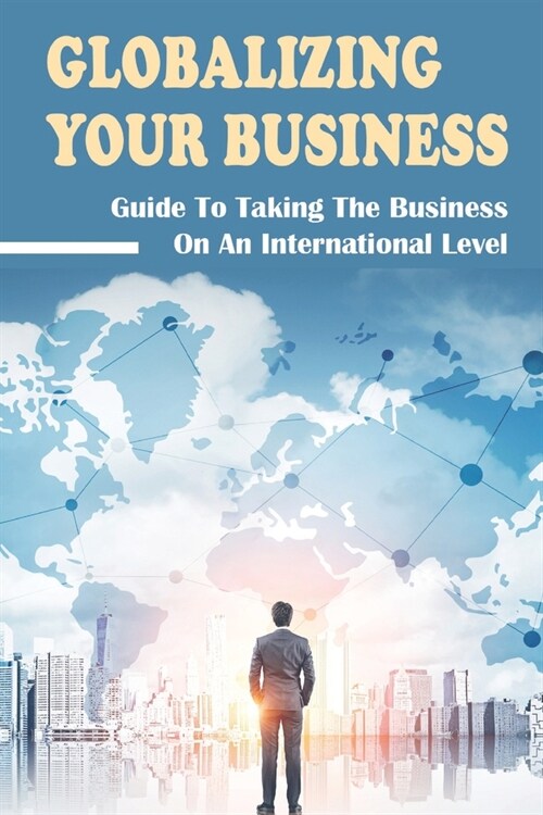 Globalizing Your Business: Guide To Taking The Business On An International Level: How To Globalize A Business (Paperback)
