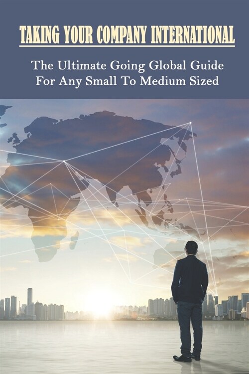 Taking Your Company International: The Ultimate Going Global Guide For Any Small To Medium Sized: How To Expand Your Business Internationally (Paperback)