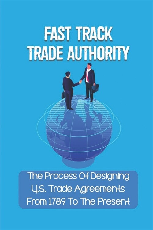 Fast Track Trade Authority: The Process Of Designing U.S. Trade Agreements From 1789 To The Present: What Is Fast Track Authority (Paperback)