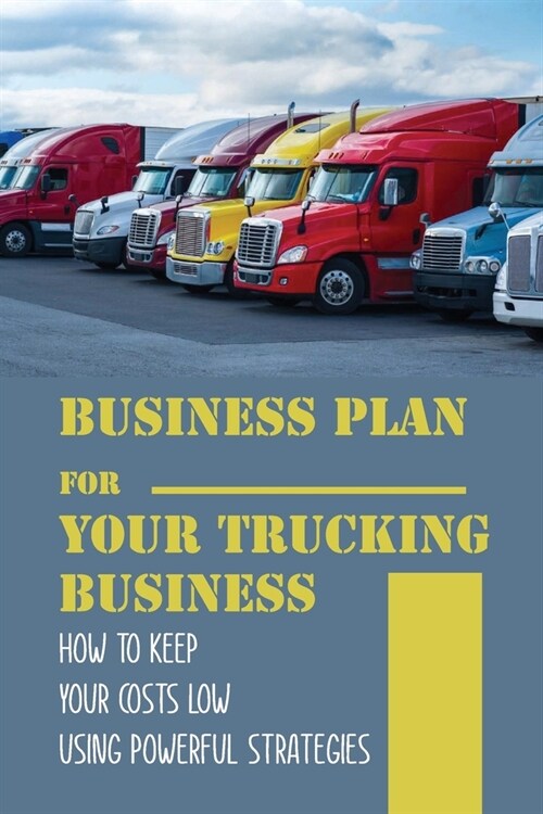 Business Plan For Your Trucking Business: How To Keep Your Costs Low Using Powerful Strategies: How To Start A Trucking Company (Paperback)