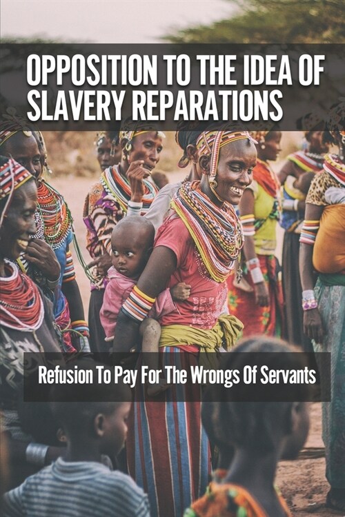 Opposition To The Idea Of Slavery Reparations: Refusion To Pay For The Wrongs Of Servants: The Idea Of Reparations (Paperback)