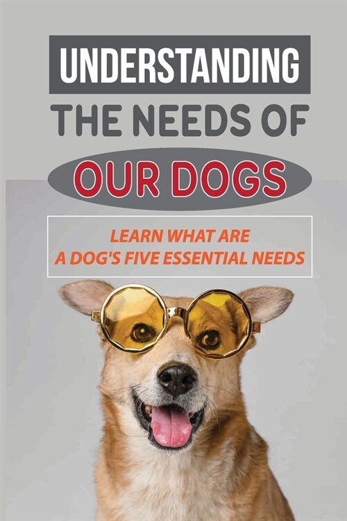 Understanding The Needs Of Our Dogs: Learn What Are A Dogs Five Essential Needs: Guide To Understand Your Dog (Paperback)