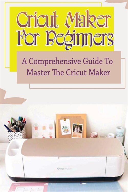 Cricut Maker For Beginners: A Comprehensive Guide To Master The Cricut Maker: How To Work With Cricut Design Space (Paperback)