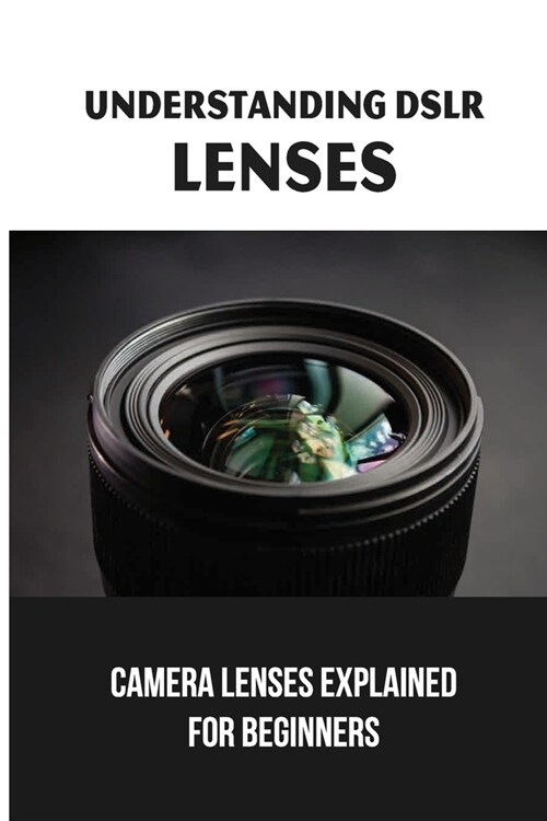 Understanding DSLR Lenses: Camera Lenses Explained For Beginners: Choose A Dslr Lens (Paperback)