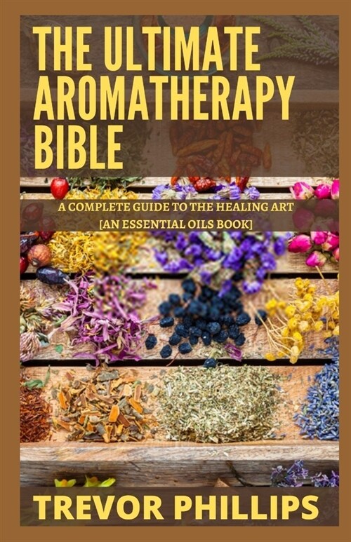 The Ultimate Aromatherapy Bible: A Complete Guide To The Healing Art [An Essential Oils Book] (Paperback)