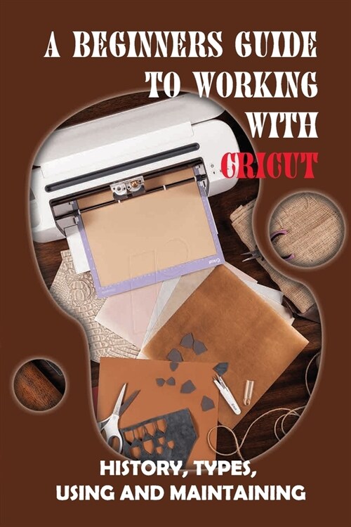 A Beginners Guide To Working With Cricut: History, Types, Using And Maintaining: How To Use A Cricut -Free Quickstart Guide (Paperback)