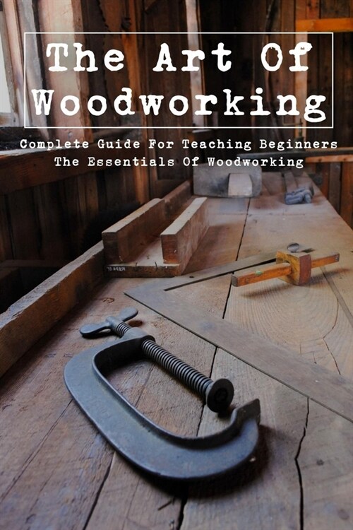 The Art Of Woodworking: Complete Guide For Teaching Beginners The Essentials Of Woodworking: The History Of Woodworking (Paperback)