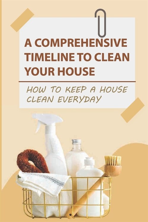 A Comprehensive Timeline To Clean Your House: How to Keep a House Clean Everyday: How To Keep A House Clean Every Day Of The Week (Paperback)