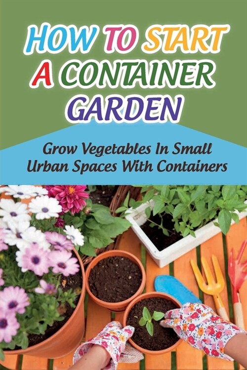 How To Start A Container Garden: Grow Vegetables In Small Urban Spaces With Containers: Container Gardening 101 (Paperback)